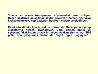 "Hasta tam olarak konuşamıyor, söylenenleri bazen anlıyor. Bazen saatlerce anlaşılmaz şeyler geveliyor. Zaman, yer veya kişi kavramı yok. Hep başkaları besliyor, yıkıyor ve giydiriyor.  Üzeri sürekli leke içinde, uykusu düzensiz. Gece yarısı uyanıp çığlıklarıyla herkesi uyandırıyor. Çoğu zaman mutlu ve sevecen, fakat bazen ortada bir sebep yokken sinirleniyor. Biri gelip onu yatıştırana kadar da feryat figan bağırıyor."  