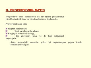 II. PROFESYONEL SATIŞ Müşterilerle satış sonrasında da bir eylem geliştirmeye yönelik stratejik tavır ve düşüncelerinizin toplamıdır. Profesyonel satış için; Müşteri veri tabanı;  Yeni satışların ilk adımı; En güçlü referans kaynağı, En güvenilir, ucuz ve de hızlı istihbarat kaynağıdır.  Satış alanındaki sorunlar şirket içi organizasyon yapısı içinde çözülmeye çalışılır.  