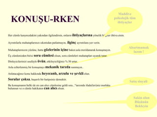 KONUŞU-RKEN Her cümle karşınızdakini yakından ilgilendirsin, onların  ihtiyaçlarına  yönelik bilgiler ihtiva etsin. Ayrıntılarla muhataplarınızı sıkıntıdan patlatmayın,   ilginç   ayrıntılara yer verin. Muhataplarınızın yüzüne, hatta  gözlerinin içine  bakın:asla mırıldanarak konuşmayın. Üç cümlenizden birisi  soru cümlesi  olsun, soru cümleleri muhatapları uyanık tutar.  Dinleyicilerinizi usulüyle  övün , etkileyiciliğiniz % 50 artar. Asla ezberlenmiş bir konuşmayı  mekanik tarzda  sunmayın.. Anlatacağınız konu hakkında  heyecanlı, arzulu ve şevkli  olun. Sorular çoksa , başarılı bir hatipsiniz demektir. Bu konuşmanın belki de en can alıcı cümlesine geldi sıra...”tarzında ifade(leri)niz mutlaka bulunsun ve o cümle hakikaten  can alıcı  olsun. Abartmamak lazım ! Maddive psikolojik tüm ihtiyaçlar Satış sinyali Sakin olun Düşünün Bekleyin 