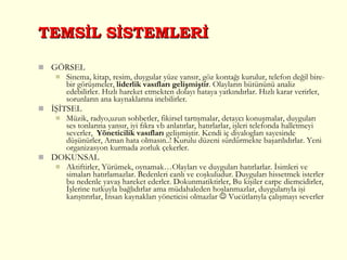TEMSİL SİSTEMLERİ GÖRSEL Sinema, kitap, resim, duygular yüze yansır, göz kontağı kurulur, telefon değil bire-bir görüşmeler,  liderlik vasıfları gelişmiştir . Olayların bütününü analiz edebilirler. Hızlı hareket etmekten dolayı hataya yatkındırlar. Hızlı karar verirler, sorunların ana kaynaklarına inebilirler. İŞİTSEL Müzik, radyo,uzun sohbetler, fikirsel tartışmalar, detaycı konuşmalar, duyguları ses tonlarına yansır, iyi fıkra vb anlatırlar, hatırlarlar, işleri telefonda halletmeyi severler,  Yöneticilik vasıfları  gelişmiştir. Kendi iç diyalogları sayesinde düşünürler, Aman hata olmasın..! Kurulu düzeni sürdürmekte başarılıdırlar. Yeni organizasyon kurmada zorluk çekerler. DOKUNSAL Aktiftirler, Yürümek, oynamak…Olayları ve duyguları hatırlarlar. İsimleri ve simaları hatırlamazlar. Bedenleri canlı ve coşkuludur. Duyguları hissetmek isterler bu nedenle yavaş hareket ederler. Dokunmatiktirler, Bu kişiler carpe diemcidirler, İşlerine tutkuyla bağlıdırlar ama müdahaleden hoşlanmazlar, duygularıyla işi karıştırırlar, İnsan kaynakları yöneticisi olmazlar    Vucütlarıyla çalışmayı severler 