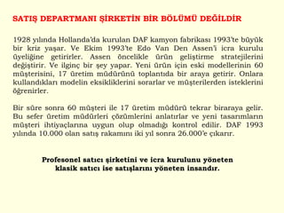1928 yılında Hollanda’da kurulan DAF kamyon fabrikası 1993’te büyük bir kriz yaşar. Ve Ekim 1993’te Edo Van Den Assen’i icra kurulu üyeliğine getirirler. Assen öncelikle ürün geliştirme stratejilerini değiştirir. Ve ilginç bir şey yapar. Yeni ürün için eski modellerinin 60 müşterisini, 17 üretim müdürünü toplantıda bir araya getirir. Onlara kullandıkları modelin eksikliklerini sorarlar ve müşterilerden isteklerini öğrenirler. Bir süre sonra 60 müşteri ile 17 üretim müdürü tekrar biraraya gelir. Bu sefer üretim müdürleri çözümlerini anlatırlar ve yeni tasarımların müşteri ihtiyaçlarına uygun olup olmadığı kontrol edilir. DAF 1993 yılında 10.000 olan satış rakamını iki yıl sonra 26.000’e çıkarır.  SATIŞ DEPARTMANI ŞİRKETİN BİR BÖLÜMÜ DEĞİLDİR Profesonel satıcı şirketini ve icra kurulunu yöneten klasik satıcı ise satışlarını yöneten insandır. 
