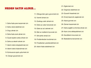 NEDEN SATIN ALIRIZ... 1- Daha fazla para kazanmak icin 2- Daha rahat olabilmek icin 3- Ovgu almak icin 4- Daha fazla zevk almak icin 5- Guzel seylere sahip olmak icin 6- Daha az elestiri almak icin 7- Islerini daha kolaylastirmak icin 8- Islerini daha hizlandirmak icin 9- Komsusuna ayak uydurmak icin 10- Zengin gozukmek icin 11- Oldugundan genc gorunmek icin 12- Verimli olmak icin 13- Dostlugu satin almak icin 14- Daha az caba harcamak icin 15- Daha az aci cekmek icin 16- Mal ve mulklerini korumak icin 17- Stil sahibi olmak icin 18- Problemlerden kurtulmak icin 19- Firsatlardan yararlanabilmek icin 20- Askini ifade edebilmek icin 21- Eglenmek icin 22- Organize olabilmek icin 23- Guvenli hissetmek icin 24- Enerji tasarrufu saglamak icin 25- Kabul gormek icin 26- Zaman kazanmak icin 27- Daha saglikli ve formda olmak icin 28- Karsi cinsi etkileyebilmek icin 29- Sevdiklerini korumak icin 30- Baskalarina benzemek icin 