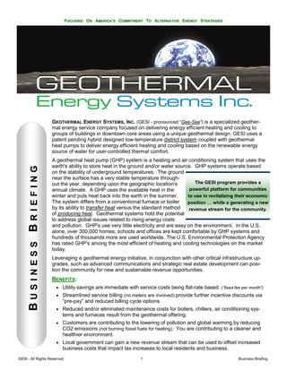 FOCUSING ON AMERICA’S COMMITMENT TO ALTERNATIVE ENERGY STRATEGIES




                          GEOTHERMAL ENERGY SYSTEMS, INC. (GESI - pronounced “Gee-See”) is a specialized geother-
                          mal energy service company focused on delivering energy efficient heating and cooling to
                          groups of buildings in downtown core areas using a unique geothermal design. GESI uses a
                          patent pending hybrid designed low-temperature district system coupled with geothermal
                          heat pumps to deliver energy efficient heating and cooling based on the renewable energy
                          source of water for user-controlled thermal comfort.
                          A geothermal heat pump (GHP) system is a heating and air conditioning system that uses the
                          earth's ability to store heat in the ground and/or water source. GHP systems operate based
      BUSINESS BRIEFING




                          on the stability of underground temperatures. The ground
                          near the surface has a very stable temperature through-
                          out the year, depending upon the geographic location's            The GESI program provides a
                          annual climate. A GHP uses the available heat in the           powerful platform for communities
                          winter and puts heat back into the earth in the summer.       to use in revitalizing their economic
                          The system differs from a conventional furnace or boiler      position … while a generating a new
                          by its ability to transfer heat versus the standard method     revenue stream for the community.
                          of producing heat. Geothermal systems hold the potential
                          to address global issues related to rising energy costs
                          and pollution. GHP's use very little electricity and are easy on the environment. In the U.S.
                          alone, over 300,000 homes, schools and offices are kept comfortable by GHP systems and
                          hundreds of thousands more are used worldwide. The U.S. Environmental Protection Agency
                          has rated GHP's among the most efficient of heating and cooling technologies on the market
                          today.
                          Leveraging a geothermal energy initiative, in conjunction with other critical infrastructure up-
                          grades, such as advanced communications and strategic real estate development can posi-
                          tion the community for new and sustainable revenue opportunities.
                          BENEFITS:
                           • Utility savings are immediate with service costs being flat-rate based. (“fixed fee per month”)
                           • Streamlined service billing (no meters are involved) provide further incentive discounts via
                              “pre-pay” and reduced billing cycle options.
                           • Reduced and/or eliminated maintenance costs for boilers, chillers, air conditioning sys-
                              tems and furnaces result from the geothermal offering.
                           • Customers are contributing to the lowering of pollution and global warming by reducing
                             CO2 emissions (not burning fossil fuels for heating). You are contributing to a cleaner and
                              healthier environment.
                           • Local government can gain a new revenue stream that can be used to offset increased
                              business costs that impact tax increases to local residents and business.
GESI - All Rights Reserved                                        1                                             Business Briefing
 