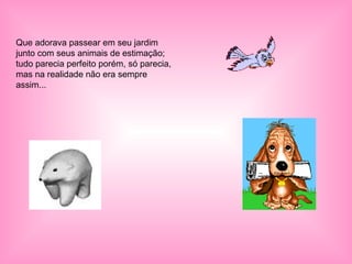 Que adorava passear em seu jardim junto com seus animais de estimação; tudo parecia perfeito porém, só parecia, mas na realidade não era sempre assim... 