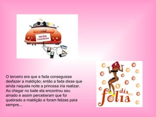 O terceiro era que a fada conseguisse desfazer a maldição; então a fada disse que ainda naquela noite a princesa iria realizar. Ao chegar no baile ela encontrou seu amado e assim perceberam que foi quebrado a maldição e foram felizes para sempre... 