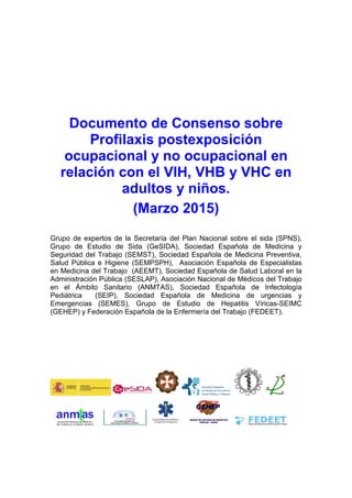 Documento de Consenso sobre
Profilaxis postexposición
ocupacional y no ocupacional en
relación con el VIH, VHB y VHC en
adultos y niños.
(Marzo 2015)
Grupo de expertos de la Secretaría del Plan Nacional sobre el sida (SPNS),
Grupo de Estudio de Sida (GeSIDA), Sociedad Española de Medicina y
Seguridad del Trabajo (SEMST), Sociedad Española de Medicina Preventiva,
Salud Pública e Higiene (SEMPSPH), Asociación Española de Especialistas
en Medicina del Trabajo (AEEMT), Sociedad Española de Salud Laboral en la
Administración Pública (SESLAP), Asociación Nacional de Médicos del Trabajo
en el Ámbito Sanitario (ANMTAS), Sociedad Española de Infectología
Pediátrica (SEIP), Sociedad Española de Medicina de urgencias y
Emergencias (SEMES), Grupo de Estudio de Hepatitis Víricas-SEIMC
(GEHEP) y Federación Española de la Enfermería del Trabajo (FEDEET).
 