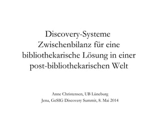 Discovery-Systeme
Zwischenbilanz für eine
bibliothekarische Lösung in einer
post-bibliothekarischen Welt
Anne Christensen, UB Lüneburg
Jena, GeSIG Discovery Summit, 8. Mai 2014
 