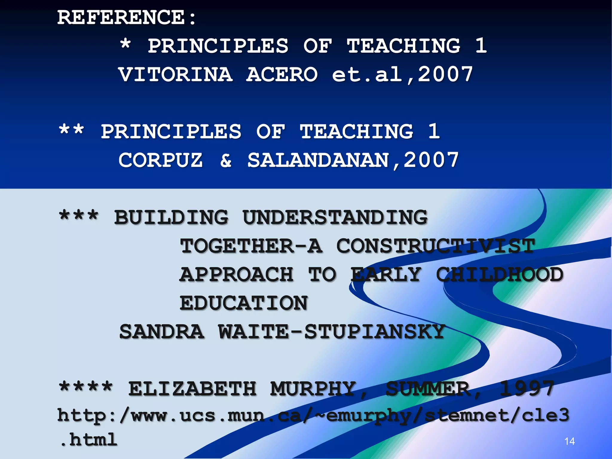 14
REFERENCE:
* PRINCIPLES OF TEACHING 1
VITORINA ACERO et.al,2007
** PRINCIPLES OF TEACHING 1
CORPUZ & SALANDANAN,2007
*** BUILDING UNDERSTANDING
TOGETHER-A CONSTRUCTIVIST
APPROACH TO EARLY CHILDHOOD
EDUCATION
SANDRA WAITE-STUPIANSKY
**** ELIZABETH MURPHY, SUMMER, 1997
http:/www.ucs.mun.ca/~emurphy/stemnet/cle3
.html