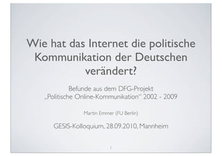 Wie hat das Internet die politische
 Kommunikation der Deutschen
           verändert?
             Befunde aus dem DFG-Projekt
   „Politische Online-Kommunikation“ 2002 - 2009

                Martin Emmer (FU Berlin)

      GESIS-Kolloquium, 28.09.2010, Mannheim

                           1
 