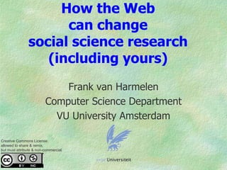 How the Web
can change
social science research
(including yours)
Frank van Harmelen
Computer Science Department
VU University Amsterdam
Creative Commons License:
allowed to share & remix,
but must attribute & non-commercial
 