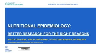 NUTRITIONAL EPIDEMIOLOGY:
BETTER RESEARCH FOR THE RIGHT REASONS
Prof. Dr. Carl Lachat, Prof. Dr. Wim Pinxten, and MSc Dana Hawwash, 16th May 2018
Carl.lachat@ugent.be wim.pinxten@uhasselt.be Dana.Hawwash@UGent.be
DEPARTMENT OF FOOD TECHNOLOGY, SAFETY AND HEALTH
 