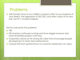 Problems
 Jeff Immelts have to run a billion company after his successesive of
Jack Welch, the legendary of GE CEO, and after 4 days of his new
role, the 9/11 incident happen
Did he overcome the problems
 YES
 GE business continuely running and have bigger revenue and
more diversified product until now
 Corporate culture as the strong GE value that encourage people
development to team best performance
 Cultural shift from performance to customer satisfaction an value
 