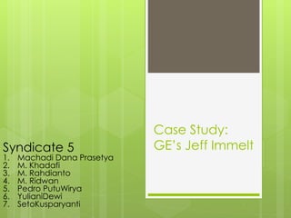 Case Study:
GE’s Jeff ImmeltSyndicate 5
1. Machadi Dana Prasetya
2. M. Khadafi
3. M. Rahdianto
4. M. Ridwan
5. Pedro PutuWirya
6. YulianiDewi
7. SetoKusparyanti
 
