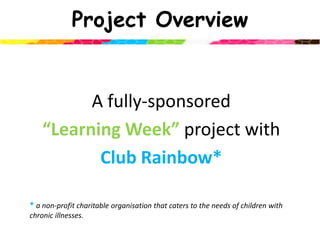 Project OverviewA fully-sponsored “Learning Week”project with Club Rainbow* * a non-profit charitable organisation that caters to the needs of children with chronic illnesses. 