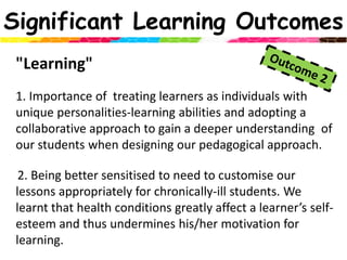 Significant Learning Outcomes"Learning" 1. Importance of  treating learners as individuals with unique personalities-learning abilities and adopting a collaborative approach to gain a deeper understanding  of our students when designing our pedagogical approach.   2. Being better sensitised to need to customise our lessons appropriately for chronically-ill students. We learnt that health conditions greatly affect a learner’s self-esteem and thus undermines his/her motivation for learning.Outcome 2