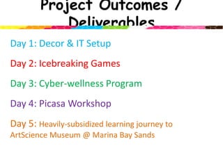 Project Outcomes / DeliverablesDay 1: Decor & IT Setup Day 2: Icebreaking GamesDay 3: Cyber-wellness ProgramDay 4: Picasa WorkshopDay 5: Heavily-subsidized learning journey to ArtScienceMuseum @ Marina Bay Sands 
