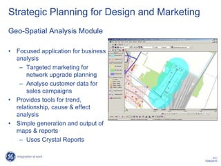 Strategic Planning for Design and Marketing
Geo-Spatial Analysis Module

• Focused application for business
  analysis
   – Targeted marketing for
      network upgrade planning
   – Analyse customer data for
      sales campaigns
• Provides tools for trend,
  relationship, cause & effect
  analysis
• Simple generation and output of
  maps & reports
   – Uses Crystal Reports

                                                    12 /
                                              10/6/2010
 
