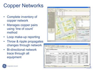 Copper Networks

• Complete inventory of
  copper network
• Manages copper pairs
  using ‘line of count’
  method
• Loop make-up reporting
• Throw & ripple propagates
  changes through network
• Bi-directional network
  trace through all
  equipment

                                    29 /
                              10/6/2010
 