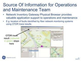 Source Of Information for Operations
and Maintenance Team
• Network Inventory Gateway Physical Browser provides
  valuable application support to operations and maintenance
• E.g. location of faults identified by fiber network monitoring systems
  using OTDR trace results




  OTDR trace
result (coloured
in green) stops
      here




                                                                                 35 /
                                                                           10/6/2010
 