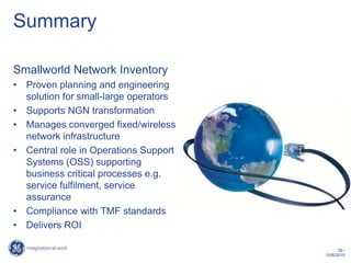 Summary

Smallworld Network Inventory
• Proven planning and engineering
  solution for small-large operators
• Supports NGN transformation
• Manages converged fixed/wireless
  network infrastructure
• Central role in Operations Support
  Systems (OSS) supporting
  business critical processes e.g.
  service fulfilment, service
  assurance
• Compliance with TMF standards
• Delivers ROI

                                             39 /
                                       10/6/2010
 