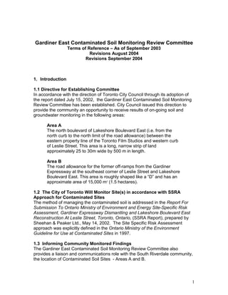 Gardiner East Contaminated Soil Monitoring Review Committee 
1 
Terms of Reference – As of September 2003 
Revisions August 2004 
Revisions September 2004 
1. Introduction 
1.1 Directive for Establishing Committee 
In accordance with the direction of Toronto City Council through its adoption of 
the report dated July 15, 2002, the Gardiner East Contaminated Soil Monitoring 
Review Committee has been established. City Council issued this direction to 
provide the community an opportunity to receive results of on-going soil and 
groundwater monitoring in the following areas: 
Area A 
The north boulevard of Lakeshore Boulevard East (i.e. from the 
north curb to the north limit of the road allowance) between the 
eastern property line of the Toronto Film Studios and western curb 
of Leslie Street. This area is a long, narrow strip of land 
approximately 25 to 30m wide by 500 m in length. 
Area B 
The road allowance for the former off-ramps from the Gardiner 
Expressway at the southeast corner of Leslie Street and Lakeshore 
Boulevard East. This area is roughly shaped like a “D” and has an 
approximate area of 15,000 m2 (1.5 hectares). 
1.2 The City of Toronto Will Monitor Site(s) in accordance with SSRA 
Approach for Contaminated Sites 
The method of managing the contaminated soil is addressed in the Report For 
Submission To Ontario Ministry of Environment and Energy Site-Specific Risk 
Assessment, Gardiner Expressway Dismantling and Lakeshore Boulevard East 
Reconstruction At Leslie Street, Toronto, Ontario, (SSRA Report), prepared by 
Sheehan & Peaker Ltd., May 14, 2002. The Site Specific Risk Assessment 
approach was explicitly defined in the Ontario Ministry of the Environment 
Guideline for Use at Contaminated Sites in 1997. 
1.3 Informing Community Monitored Findings 
The Gardiner East Contaminated Soil Monitoring Review Committee also 
provides a liaison and communications role with the South Riverdale community, 
the location of Contaminated Soil Sites - Areas A and B. 
 