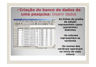 Criação do banco de dados de
 uma pesquisa: Inserir dados
                  As linhas da grelha
                       de edição
                 representam casos
                     (pacientes)
                       distintos

                     As colunas
                  representam as
                     variáveis

                    Os nomes das
                 variáveis aparecem
                  no início de cada
                       coluna
 