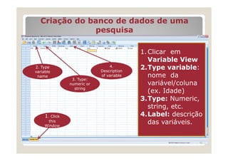 Criação do banco de dados de uma
               pesquisa

                                            1. Clicar em
                                               Variable View
 2. Type                          4.
                              Description
                                            2.Type variable:
 variable
  name                        of variable      nome da
                  3. Type:
                 numeric or                    variável/coluna
                   string
                                               (ex. Idade)
                                            3.Type: Numeric,
                                               string, etc.
      1. Click                              4.Label: descrição
       this
      Window
                                               das variáveis.
Enter variables
                                                             15
 