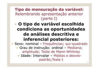 Tipo de mensuração da variável:
Relembrando apresentação anterior
            (parte I)
• O tipo de variável escolhida
 condiciona as oportunidades
   de análises descritiva e
   inferencial posteriores:
Sexo: nominal – Frequências; qui-quadrado
  Grau de instrução: ordinal – Mediana;
    amplitude; Teste de Mann-Whitney
   Idade: Intervalar – Médias e desvio-
              padrão;Teste t
                                        18
 