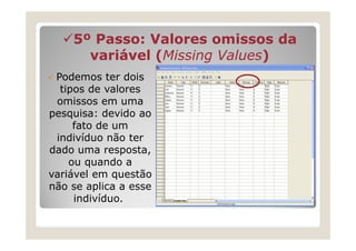 5º Passo: Valores omissos da
      variável (Missing Values)
               (Missing Values)
 Podemos ter dois
  tipos de valores
 omissos em uma
pesquisa: devido ao
     fato de um
 indivíduo não ter
dado uma resposta,
    ou quando a
variável em questão
não se aplica a esse
     indivíduo.
 