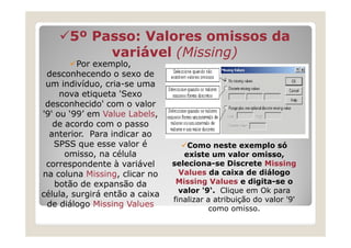 5º Passo: Valores omissos da
           variável (Missing)
                     Missing)
         Por exemplo,
 desconhecendo o sexo de
 um indivíduo, cria-se uma
     nova etiqueta 'Sexo
 desconhecido' com o valor
'9' ou ‘99’ em Value Labels,
   de acordo com o passo
  anterior. Para indicar ao
   SPSS que esse valor é            Como neste exemplo só
      omisso, na célula            existe um valor omisso,
 correspondente à variável      seleciona-se Discrete Missing
na coluna Missing, clicar no      Values da caixa de diálogo
    botão de expansão da         Missing Values e digita-se o
                                  valor '9‘. Clique em Ok para
célula, surgirá então a caixa
                                finalizar a atribuição do valor '9'
 de diálogo Missing Values
                                           como omisso.
 