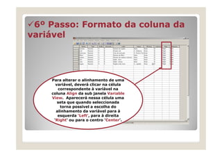 6º Passo: Formato da coluna da
variável




    Para alterar o alinhamento de uma
      variável, deverá clicar na célula
       correspondente à variável na
    coluna Align da sub janela Variable
    View. Aparecerá nessa célula uma
       seta que quando seleccionada
        torna possível a escolha do
      alinhamento da variável para à
       esquerda 'Left', para à direita
     'Right' ou para o centro 'Center’.
 