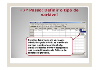 7º Passo: Definir o tipo de
        variável




  Existem três tipos de variáveis
  admitidas pelo SPSS: as variáveis
  do tipo nominal e ordinal são
  ambas tratadas como categóricas
  nos procedimentos de feitura de
  tabelas e gráficos.
 