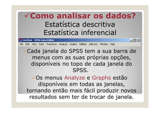 Como analisar os dados?
      Estatística descritiva
      Estatística inferencial

Cada janela do SPSS tem a sua barra de
  menus com as suas próprias opções,
  disponíveis no topo de cada janela do
                  SPSS.
    Os menus Analyze e Graphs estão
     disponíveis em todas as janelas,
tornando então mais fácil produzir novos
 resultados sem ter de trocar de janela.
 