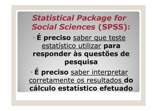 Statistical Package for
Social Sciences (SPSS):
 • É preciso saber que teste
    estatístico utilizar para
 responder às questões de
           pesquisa
• É preciso saber interpretar
corretamente os resultados do
cálculo estatístico efetuado
 