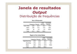 Janela de resultados
       Output
Distribuição de frequências
                     Race of Respondent

                                        Valid   Cumulative
               Frequency Percent       Percent   Percent
   Valid White     1264     83,3           83,3      83,3
        Black         204     13,4         13,4      96,8
        Other          49      3,2          3,2     100,0
        Total        1517    100,0        100,0


                Region of the United States

                                          Valid Cumulative
                 Frequency Percent       Percent Percent
  Valid North East     679      44,8         44,8      44,8
       South East      415      27,4         27,4      72,1
       West            423      27,9         27,9     100,0
       Total          1517     100,0       100,0
                                                              36
 