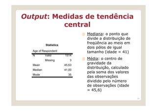 Output: Medidas de tendência
          central
                                Mediana: o ponto que
                                divide a distribuição de
           Statistics
                                freqüência ao meio em
                                dois pólos de igual
  Age of Respondent             tamanho (idade = 41)
  N        Valid        1514
           Missing         3    Média: o centro de
  Mean                  45,63
                                gravidade da
                                distribuição, calculado
  Median                41,00
                                pela soma dos valores
  Mode                    35
                                das observações
                                dividido pelo número
                                de observações (idade
                                = 45,6)

                                                           39
 