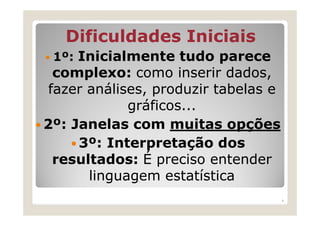 Dificuldades Iniciais
 1º: Inicialmente tudo parece
  complexo: como inserir dados,
 fazer análises, produzir tabelas e
             gráficos...
2º: Janelas com muitas opções
     3º: Interpretação dos
  resultados: É preciso entender
       linguagem estatística
                                      4
 
