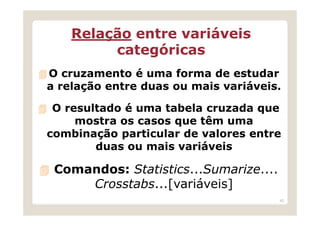 Relação entre variáveis
         categóricas
O cruzamento é uma forma de estudar
a relação entre duas ou mais variáveis.

 O resultado é uma tabela cruzada que
     mostra os casos que têm uma
combinação particular de valores entre
        duas ou mais variáveis

 Comandos: Statistics...Sumarize....
     Crosstabs...[variáveis]
                                       42
 