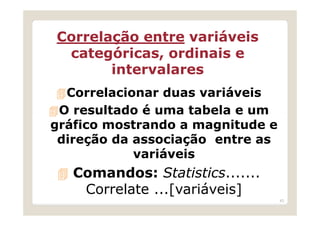 Correlação entre variáveis
 categóricas, ordinais e
       intervalares
  Correlacionar duas variáveis
 O resultado é uma tabela e um
gráfico mostrando a magnitude e
 direção da associação entre as
            variáveis
   Comandos: Statistics.......
    Correlate ...[variáveis]
                                  43
 