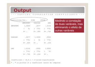 Output
- - -   P A R T I A L     C O R R E L A T I O N     C O E F F I C I E N T S   - - -


Controlling for..        SIZE       STYLE
                                                    Medindo a correlação
            AMTSPENT       USECOUP           ORG
AMTSPENT      1.0000            .2677    -.0116
                                                    de duas variáveis, mas
             (      0)     (     775)   (    775)
                                                    eliminando o efeito de
             P= .          P= .000      P= .746     outras variáveis

USECOUP          .2677      1.0000          .0500
             (   775)      (      0)    (    775)
             P= .000       P= .         P= .164


ORG           -.0116            .0500    1.0000
             (   775)      (     775)   (      0)
             P= .746       P= .164      P= .


(Coefficient / (D.F.) / 2-tailed Significance)
" . " is printed if a coefficient cannot be computed
 