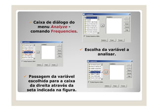 Caixa de diálogo do
    menu Analyze -
 comando Frequencies.



                           Escolha da variável a
                                 analisar.




 Passagem da variável
 escolhida para a caixa
  da direita através da
seta indicada na figura.
 