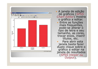 A janela de edição
  de gráficos (SPSS
Chart Editor) mostra
  o gráfico a editar.
   Entre as funções
   mais frequentes,
   pode-se alterar o
  tipo de letra e seu
 tamanho, as cores,
 trocar eixos, inserir
     títulos, etc.
     Para abrir esta
  janela basta fazer
duplo clique sobre o
  gráfico a editar na
janela de resultados
   (SPSS Viewer ou
       Output).
 