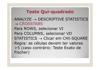 Teste Qui-quadrado
           Qui-
ANALYZE → DESCRIPTIVE STATISTICS
→ CROSSTABS
Para ROWS, selecionar VI
Para COLUMNS, selecionar VD
STATISTICS → Clicar em CHI-SQUARE
Regra: as células devem ter valores
>5 (caso contrário: Teste Exato de
Fischer)
 