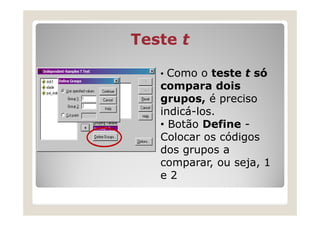Teste t

   • Como o teste t só
   compara dois
   grupos, é preciso
   indicá-los.
   • Botão Define -
   Colocar os códigos
   dos grupos a
   comparar, ou seja, 1
   e2
 