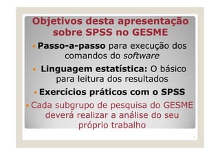 Objetivos desta apresentação
   sobre SPSS no GESME
 Passo-a-passo para execução dos
      comandos do software
  Linguagem estatística: O básico
     para leitura dos resultados
 Exercícios práticos com o SPSS
Cada subgrupo de pesquisa do GESME
   deverá realizar a análise do seu
          próprio trabalho
                                      7
 