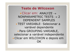 Teste de Wilcoxon
    Clicar em: ANALYZE →
   NONPARAMETRIC TESTS → 2
       DEPENDENT SAMPLES
   TEST VARIABLE: Selecionar a
        variável dependente
    Para GROUPING VARIABLE,
selecionar a variável independente
Clicar em WILCOXON e depois em
                 OK
 