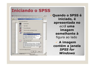 Iniciando o SPSS
                   Quando o SPSS é
                      iniciado, é
                   apresentada no
                       ecrã uma
                       imagem
                    semelhante à
                    figura ao lado
                      A imagem
                   contém a janela
                      SPSS for
                      Windows
 