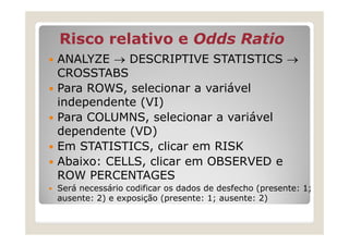 Risco relativo e Odds Ratio
ANALYZE → DESCRIPTIVE STATISTICS →
CROSSTABS
Para ROWS, selecionar a variável
independente (VI)
Para COLUMNS, selecionar a variável
dependente (VD)
Em STATISTICS, clicar em RISK
Abaixo: CELLS, clicar em OBSERVED e
ROW PERCENTAGES
Será necessário codificar os dados de desfecho (presente: 1;
ausente: 2) e exposição (presente: 1; ausente: 2)
 