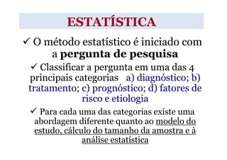ESTATÍSTICA
 O método estatístico é iniciado com
    a pergunta de pesquisa
   Classificar a pergunta em uma das 4
principais categorias : a) diagnóstico; b)
tratamento; c) prognóstico; d) fatores de
             risco e etiologia
  Para cada uma das categorias existe uma
 abordagem diferente quanto ao modelo do
 estudo, cálculo do tamanho da amostra e à
              análise estatística
 