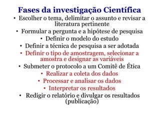 Fases da investigação Científica
• Escolher o tema, delimitar o assunto e revisar a
                 literatura pertinente
 • Formular a pergunta e a hipótese de pesquisa
          • Definir o modelo do estudo
   • Definir a técnica de pesquisa a ser adotada
   • Definir o tipo de amostragem, selecionar a
          amostra e designar as variáveis
  • Submeter o protocolo a um Comitê de Ética
           • Realizar a coleta dos dados
         • Processar e analisar os dados
            • Interpretar os resultados
  • Redigir o relatório e divulgar os resultados
                      (publicação)
 